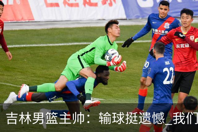 吉林男篮主帅：输球挺遗憾 我们失误太多最后几次机会没有抓住